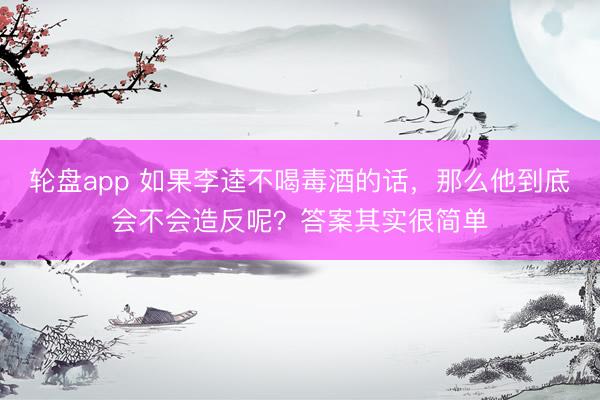 轮盘app 如果李逵不喝毒酒的话，那么他到底会不会造反呢？答案其实很简单