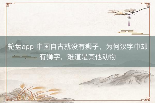 轮盘app 中国自古就没有狮子,为何汉字中却有狮字,难道是其他动物