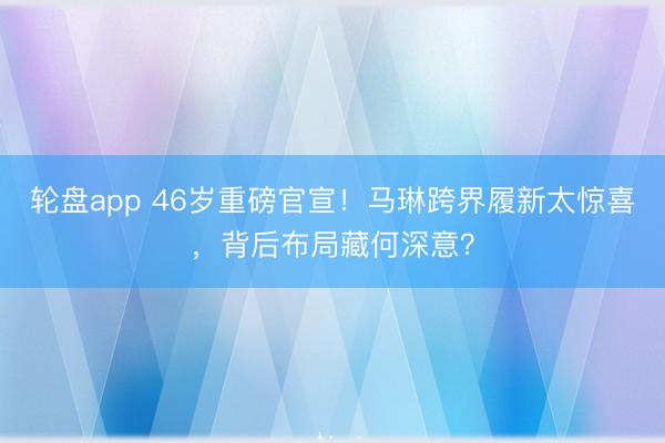 轮盘app 46岁重磅官宣！马琳跨界履新太惊喜，背后布局藏何深意？