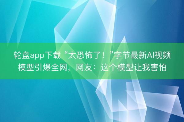 轮盘app下载 “太恐怖了！”字节最新AI视频模型引爆全网，网友：这个模型让我害怕