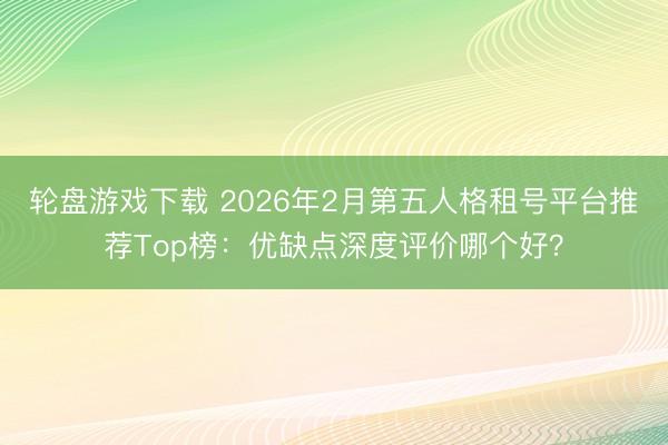 轮盘游戏下载 2026年2月第五人格租号平台推荐Top榜：优缺点深度评价哪个好？