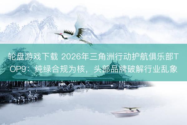 轮盘游戏下载 2026年三角洲行动护航俱乐部TOP9:纯绿合规为核,头部品牌破解行业乱象