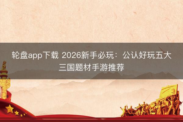 轮盘app下载 2026新手必玩：公认好玩五大三国题材手游推荐