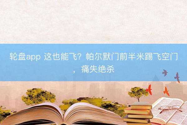 轮盘app 这也能飞？帕尔默门前半米踢飞空门，痛失绝杀