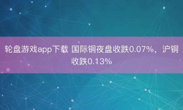 轮盘游戏app下载 国际铜夜盘收跌0.07%，沪铜收跌0.13%