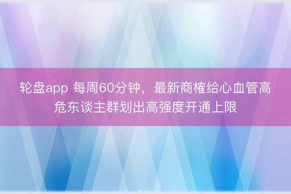 轮盘app 每周60分钟，最新商榷给心血管高危东谈主群划出高强度开通上限