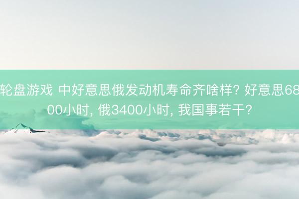 轮盘游戏 中好意思俄发动机寿命齐啥样? 好意思6800小时， 俄3400小时， 我国事若干?