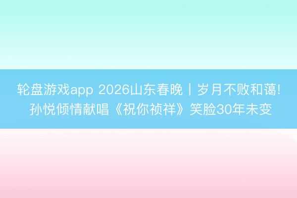 轮盘游戏app 2026山东春晚丨岁月不败和蔼! 孙悦倾情献唱《祝你祯祥》笑脸30年未变