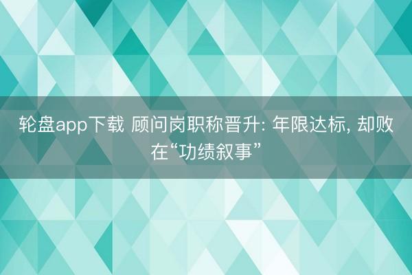 轮盘app下载 顾问岗职称晋升: 年限达标, 却败在“功绩叙事”