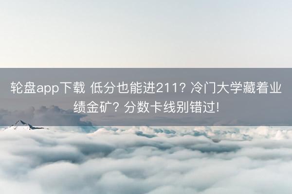 轮盘app下载 低分也能进211? 冷门大学藏着业绩金矿? 分数卡线别错过!