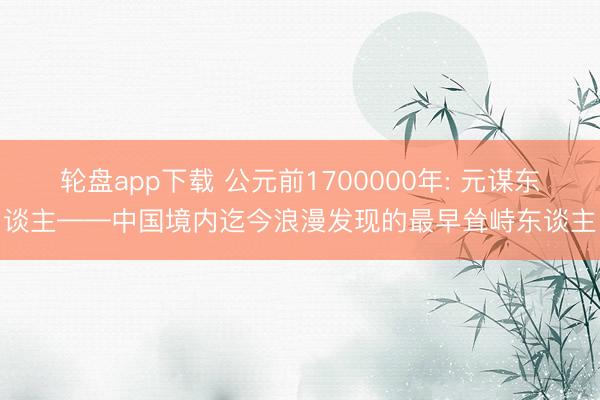 轮盘app下载 公元前1700000年: 元谋东谈主——中国境内迄今浪漫发现的最早耸峙东谈主