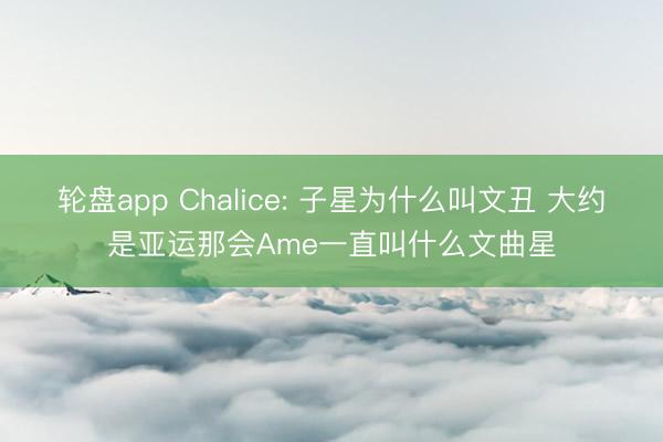 轮盘app Chalice: 子星为什么叫文丑 大约是亚运那会Ame一直叫什么文曲星