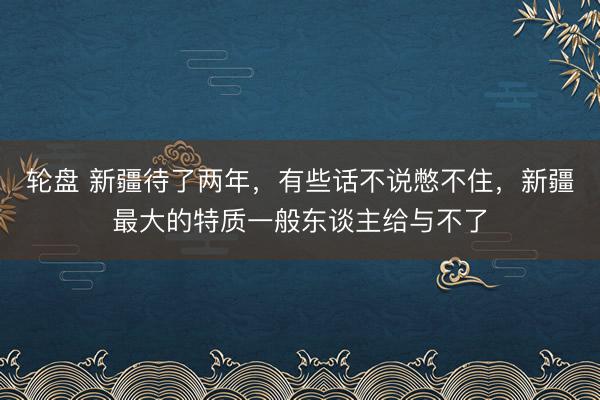 轮盘 新疆待了两年，有些话不说憋不住，新疆最大的特质一般东谈主给与不了