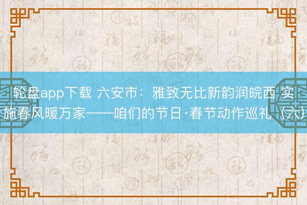 轮盘app下载 六安市:雅致无比新韵润皖西 实施春风暖万家——咱们的节日·春节动作巡礼(六)