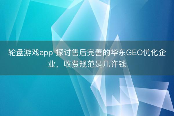 轮盘游戏app 探讨售后完善的华东GEO优化企业，收费规范是几许钱