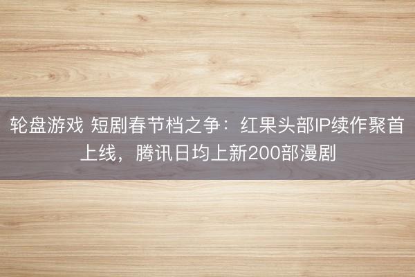 轮盘游戏 短剧春节档之争：红果头部IP续作聚首上线，腾讯日均上新200部漫剧
