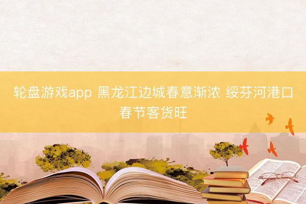 轮盘游戏app 黑龙江边城春意渐浓 绥芬河港口春节客货旺