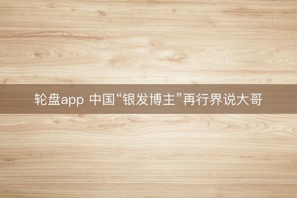 轮盘app 中国“银发博主”再行界说大哥