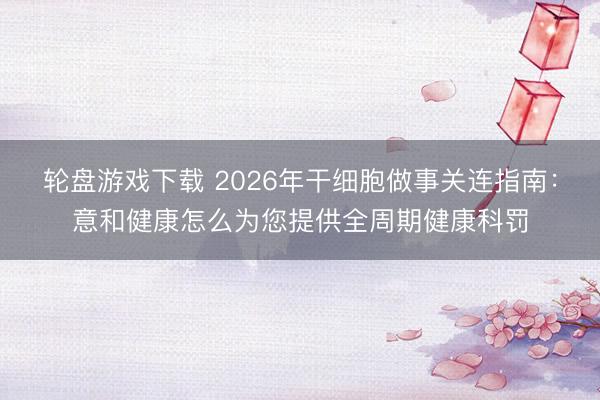轮盘游戏下载 2026年干细胞做事关连指南:意和健康怎么为您提供全周期健康科罚