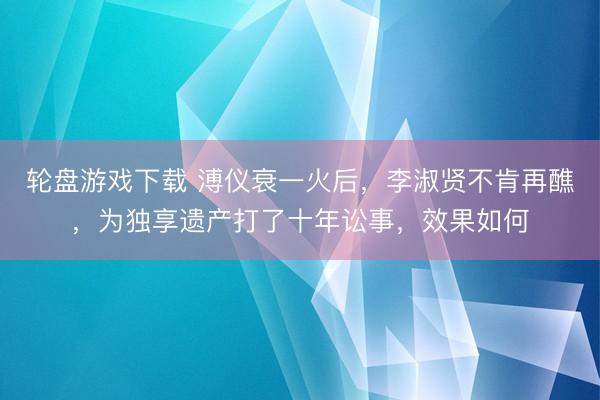 轮盘游戏下载 溥仪衰一火后，李淑贤不肯再醮，为独享遗产打了十年讼事，效果如何