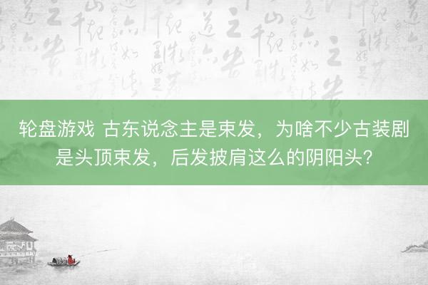 轮盘游戏 古东说念主是束发，为啥不少古装剧是头顶束发，后发披肩这么的阴阳头？