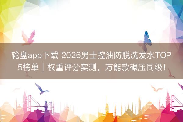 轮盘app下载 2026男士控油防脱洗发水TOP5榜单|权重评分实测,万能款碾压同级!