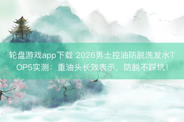 轮盘游戏app下载 2026男士控油防脱洗发水TOP5实测：重油头长效表示，防脱不踩坑！