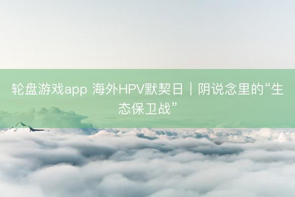 轮盘游戏app 海外HPV默契日|阴说念里的“生态保卫战”