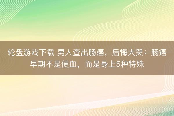 轮盘游戏下载 男人查出肠癌，后悔大哭：肠癌早期不是便血，而是身上5种特殊
