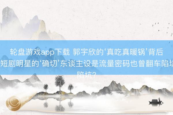 轮盘游戏app下载 郭宇欣的‘真吃真暖锅’背后，短剧明星的‘确切’东谈主设是流量密码也曾翻车陷坑？