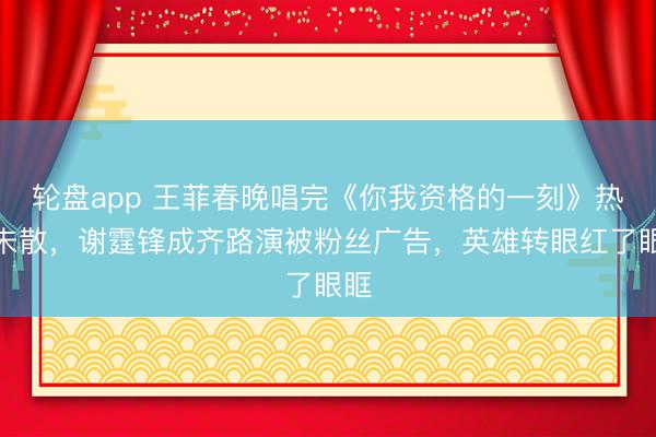 轮盘app 王菲春晚唱完《你我资格的一刻》热度未散，谢霆锋成齐路演被粉丝广告，英雄转眼红了眼眶
