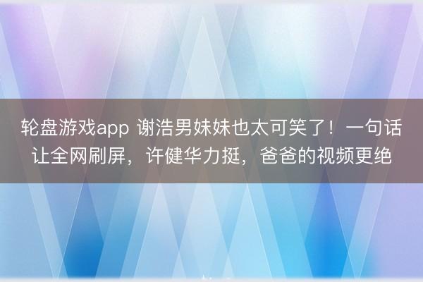轮盘游戏app 谢浩男妹妹也太可笑了！一句话让全网刷屏，许健华力挺，爸爸的视频更绝