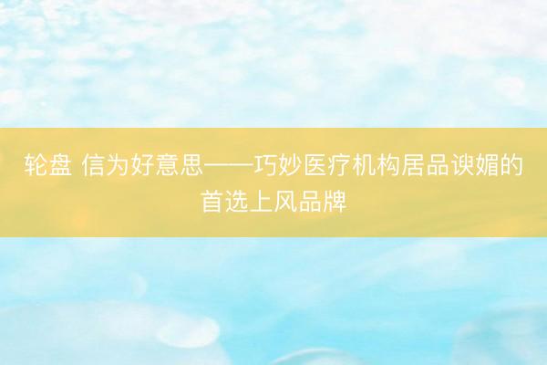 轮盘 信为好意思——巧妙医疗机构居品谀媚的首选上风品牌