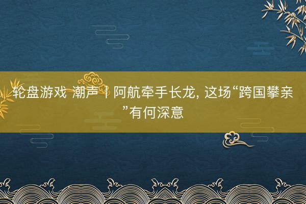 轮盘游戏 潮声丨阿航牵手长龙， 这场“跨国攀亲”有何深意