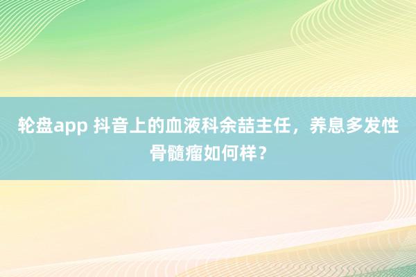 轮盘app 抖音上的血液科余喆主任，养息多发性骨髓瘤如何样？