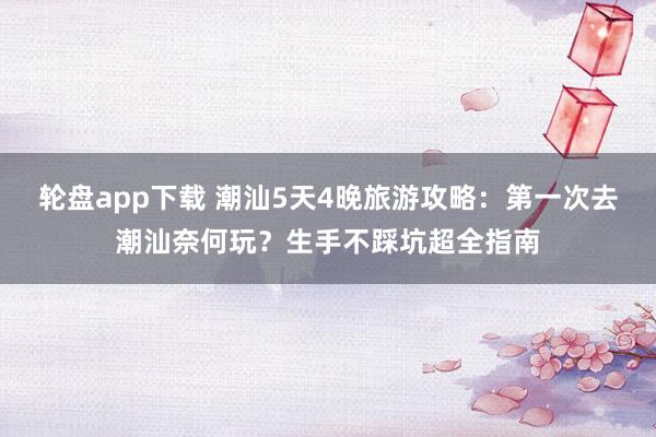 轮盘app下载 潮汕5天4晚旅游攻略：第一次去潮汕奈何玩？生手不踩坑超全指南