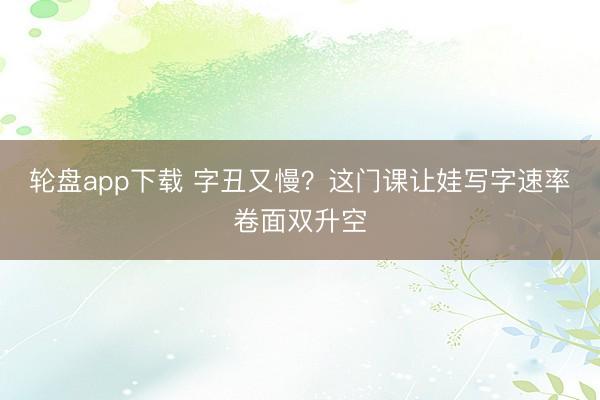 轮盘app下载 字丑又慢？这门课让娃写字速率卷面双升空