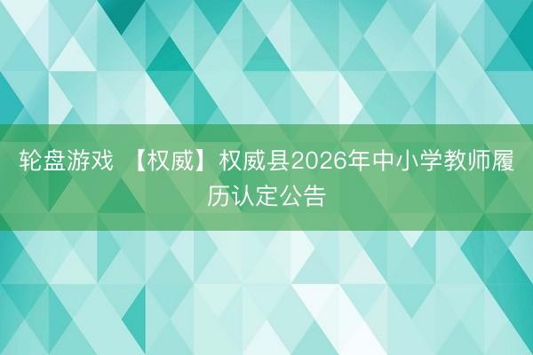 轮盘游戏 【权威】权威县2026年中小学教师履历认定公告