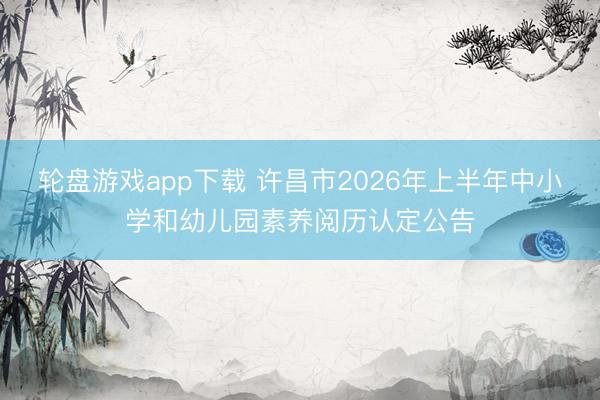轮盘游戏app下载 许昌市2026年上半年中小学和幼儿园素养阅历认定公告