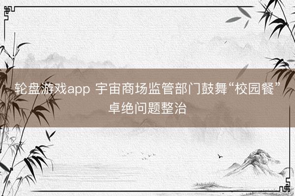 轮盘游戏app 宇宙商场监管部门鼓舞“校园餐”卓绝问题整治