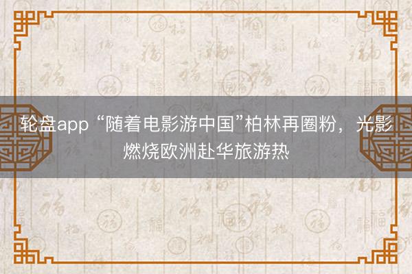 轮盘app “随着电影游中国”柏林再圈粉，光影燃烧欧洲赴华旅游热