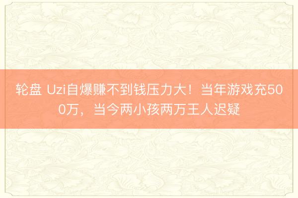 轮盘 Uzi自爆赚不到钱压力大！当年游戏充500万，当今两小孩两万王人迟疑