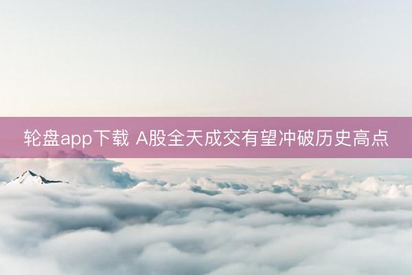 轮盘app下载 A股全天成交有望冲破历史高点