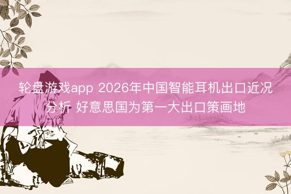 轮盘游戏app 2026年中国智能耳机出口近况分析 好意思国为第一大出口策画地