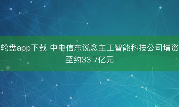 轮盘app下载 中电信东说念主工智能科技公司增资至约33.7亿元