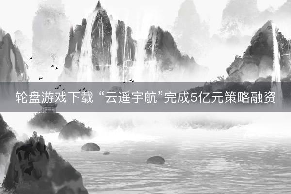 轮盘游戏下载 “云遥宇航”完成5亿元策略融资