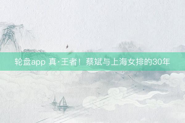 轮盘app 真·王者！蔡斌与上海女排的30年