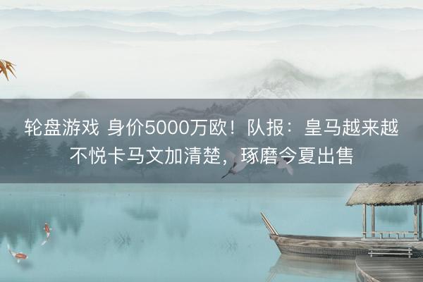 轮盘游戏 身价5000万欧！队报：皇马越来越不悦卡马文加清楚，琢磨今夏出售