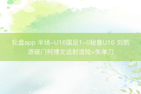 轮盘app 半场-U16国足1-0秘鲁U16 刘凯源破门柯博文远射造险+失单刀