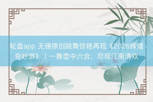 轮盘app 无锡原创跳舞惊艳再现《2026辉煌奇妙游》｜一舞壶中六合，尽现江南清欢